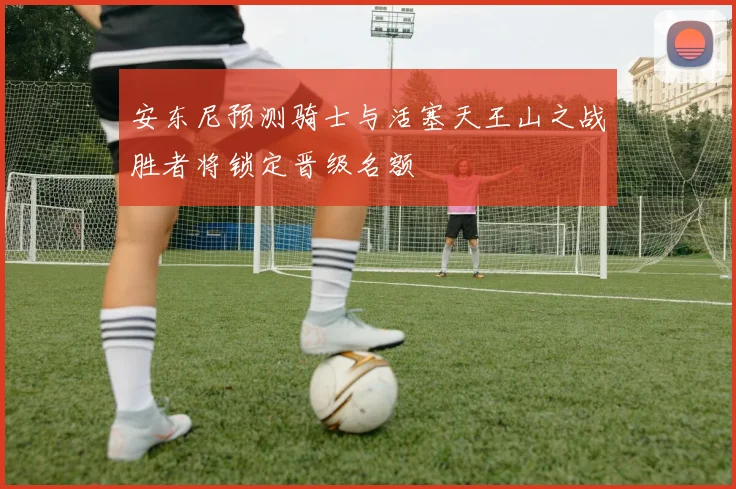 安东尼预测骑士与活塞天王山之战胜者将锁定晋级名额