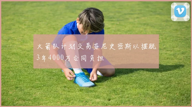 火箭队计划交易芬尼史密斯以摆脱3年4000万合同负担