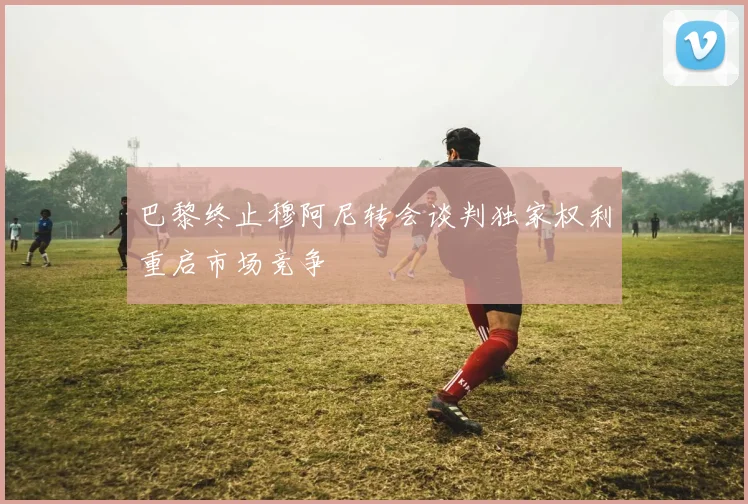 巴黎终止穆阿尼转会谈判独家权利重启市场竞争