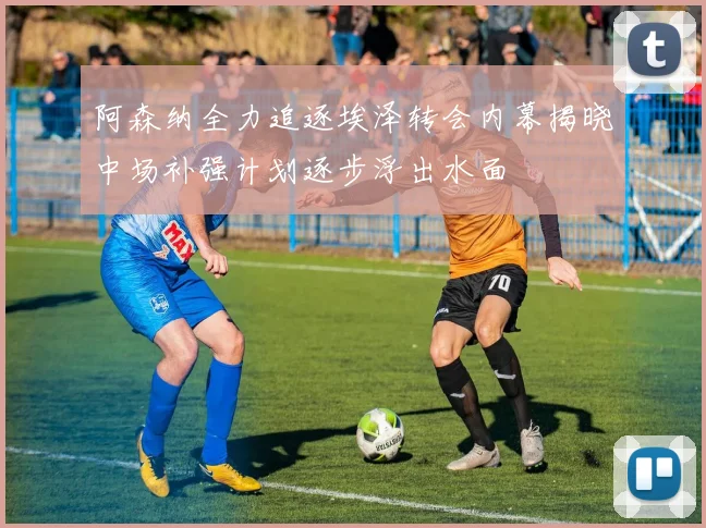 阿森纳全力追逐埃泽转会内幕揭晓中场补强计划逐步浮出水面