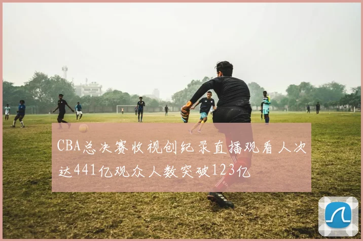 CBA总决赛收视创纪录直播观看人次达441亿观众人数突破123亿