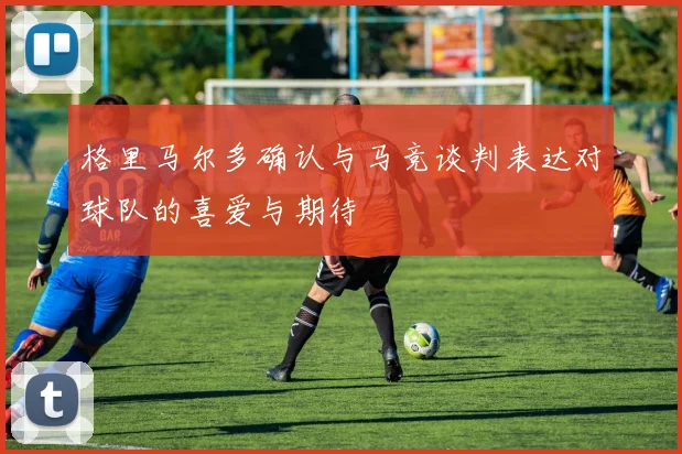 格里马尔多确认与马竞谈判表达对球队的喜爱与期待