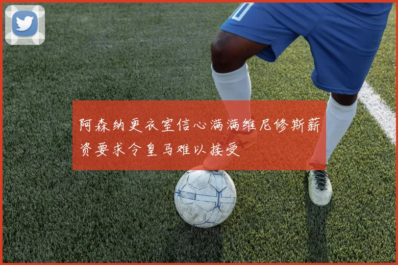 阿森纳更衣室信心满满维尼修斯薪资要求令皇马难以接受