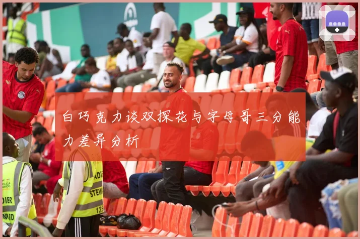白巧克力谈双探花与字母哥三分能力差异分析