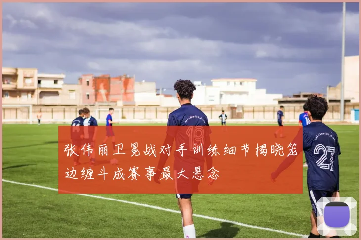 张伟丽卫冕战对手训练细节揭晓笼边缠斗成赛事最大悬念
