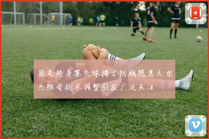 国足热身赛失球揭示防线隐患久尔杰维奇战术调整引发广泛关注
