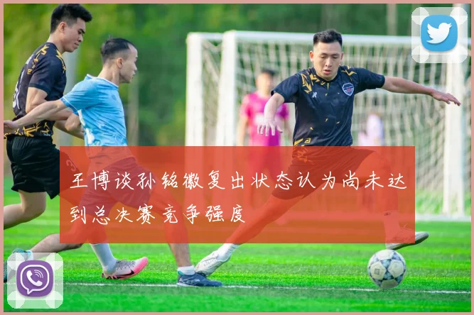 王博谈孙铭徽复出状态认为尚未达到总决赛竞争强度