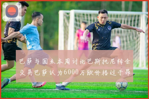 巴萨与国米本周讨论巴斯托尼转会交易巴萨认为6000万欧价格过于昂贵