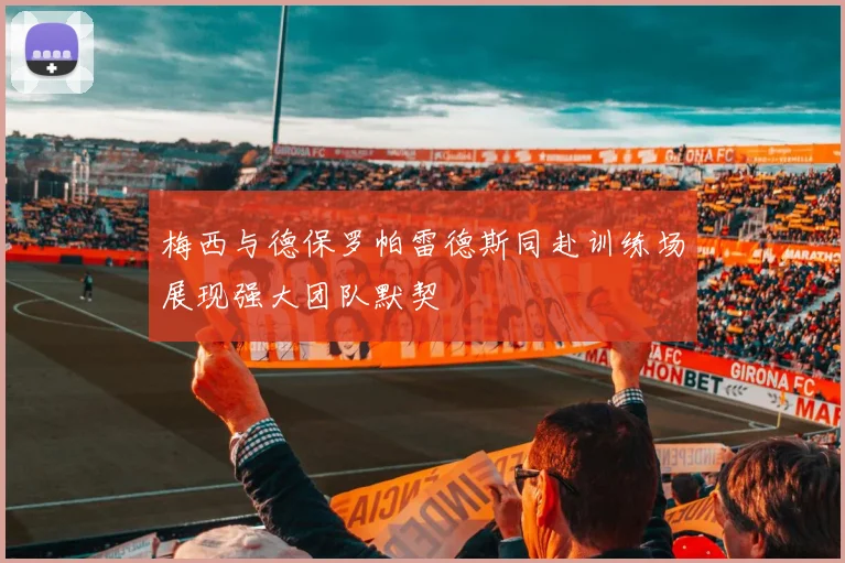 梅西与德保罗帕雷德斯同赴训练场展现强大团队默契