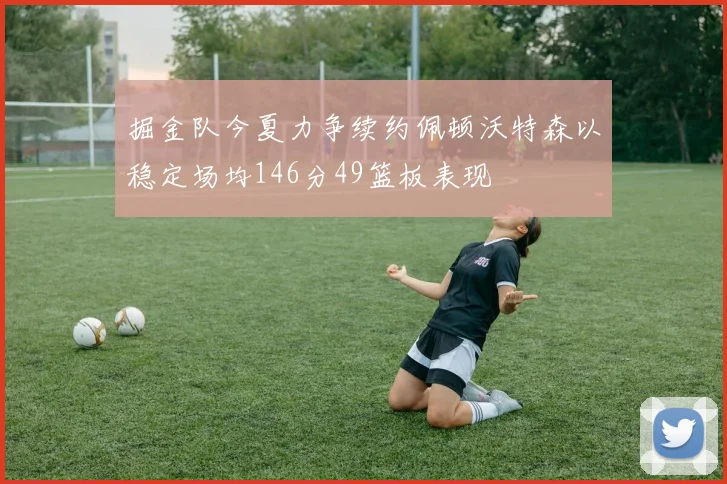 掘金队今夏力争续约佩顿沃特森以稳定场均146分49篮板表现