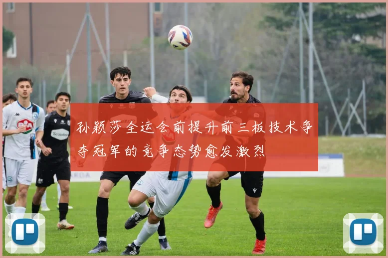 孙颖莎全运会前提升前三板技术争夺冠军的竞争态势愈发激烈