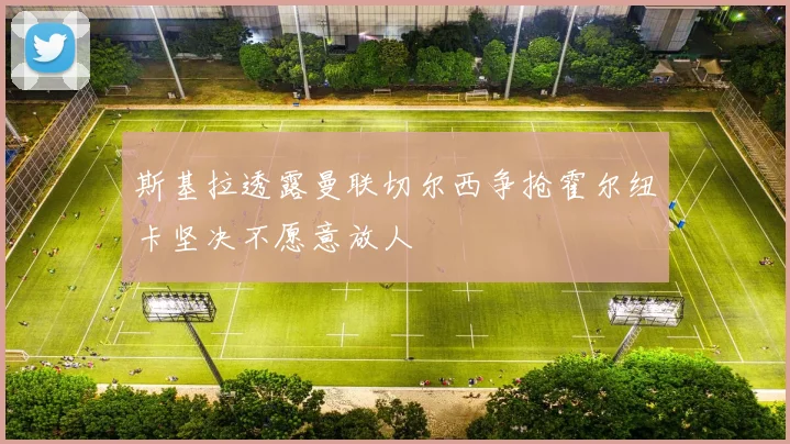 斯基拉透露曼联切尔西争抢霍尔纽卡坚决不愿意放人
