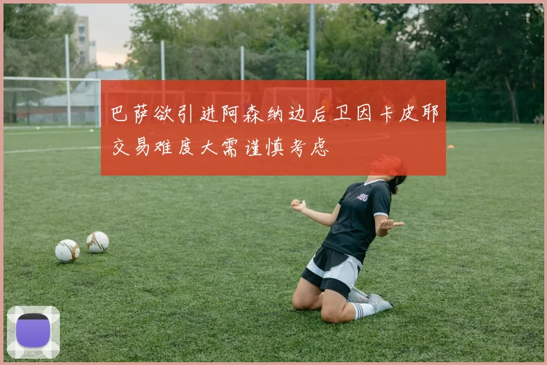 巴萨欲引进阿森纳边后卫因卡皮耶交易难度大需谨慎考虑