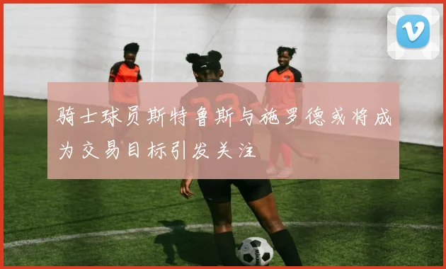 骑士球员斯特鲁斯与施罗德或将成为交易目标引发关注