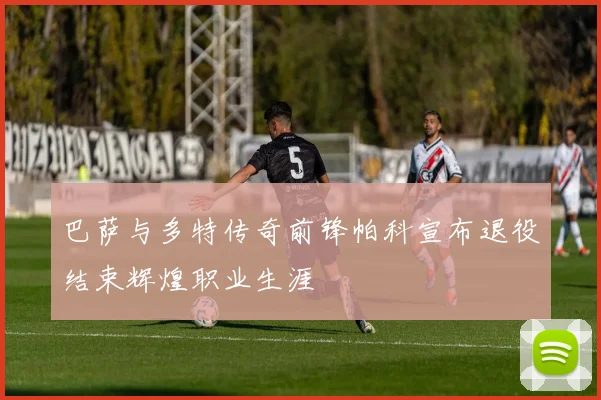 巴萨与多特传奇前锋帕科宣布退役结束辉煌职业生涯