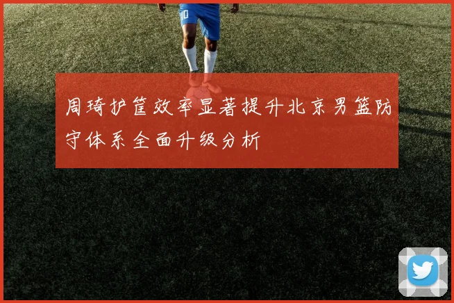 周琦护筐效率显著提升北京男篮防守体系全面升级分析