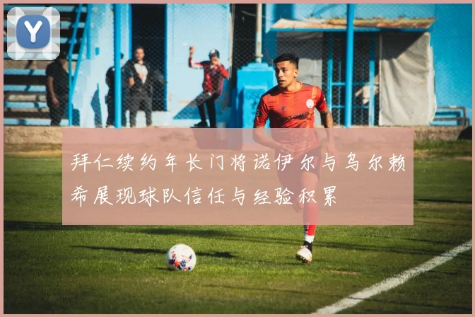 拜仁续约年长门将诺伊尔与乌尔赖希展现球队信任与经验积累