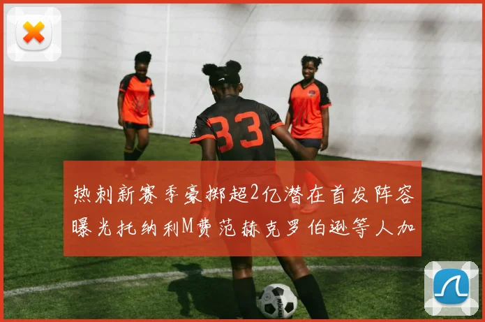 热刺新赛季豪掷超2亿潜在首发阵容曝光托纳利M费范赫克罗伯逊等人加盟