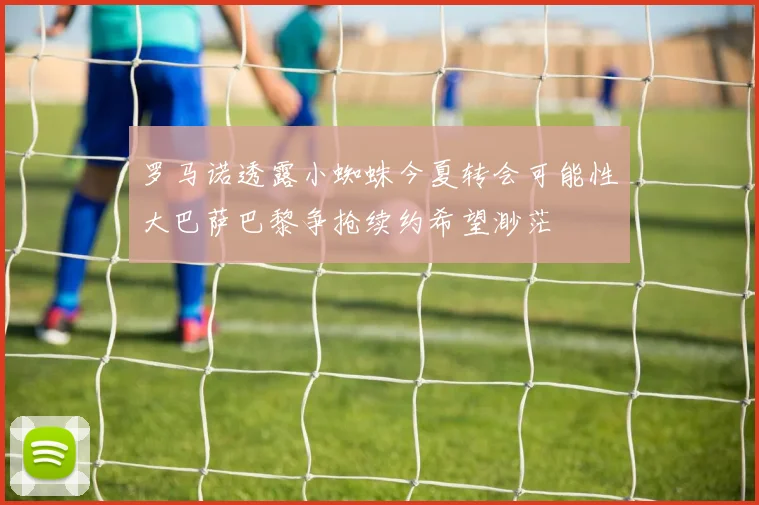 罗马诺透露小蜘蛛今夏转会可能性大巴萨巴黎争抢续约希望渺茫