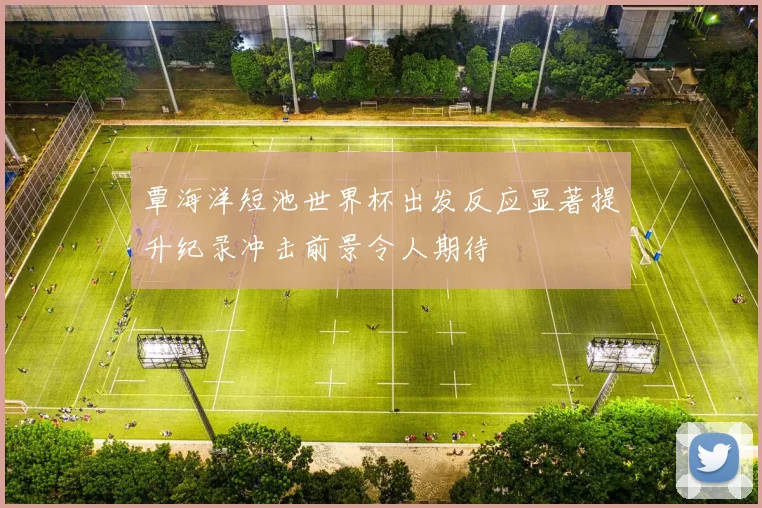 覃海洋短池世界杯出发反应显著提升纪录冲击前景令人期待