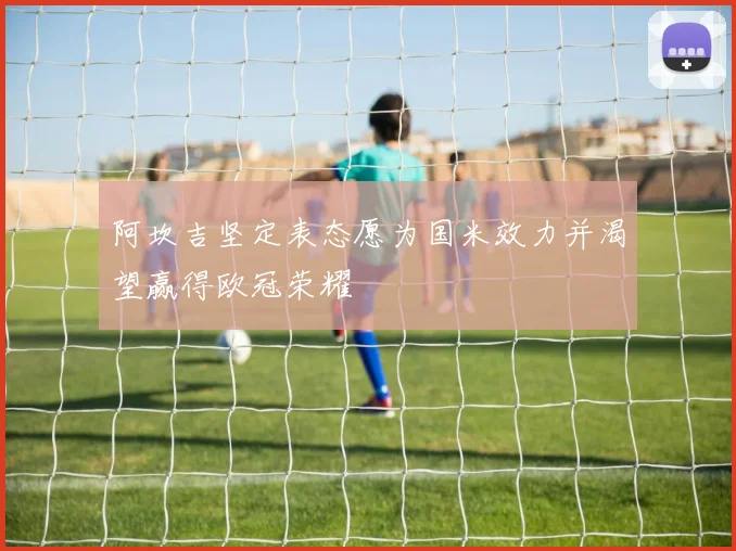 阿坎吉坚定表态愿为国米效力并渴望赢得欧冠荣耀