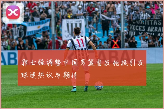 郭士强调整中国男篮首发轮换引发球迷热议与期待