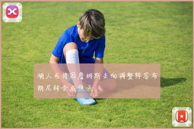 湖人或将因詹姆斯去向调整阵容布朗尼转会成焦点