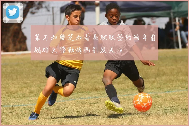 莱万加盟芝加哥美职联签约两年首战对决穆勒梅西引发关注