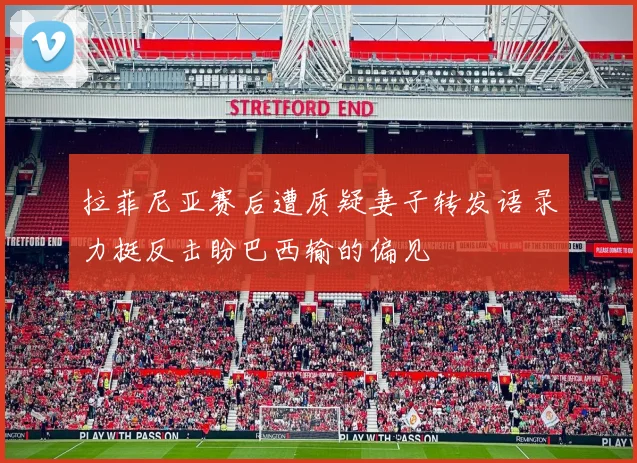 拉菲尼亚赛后遭质疑妻子转发语录力挺反击盼巴西输的偏见