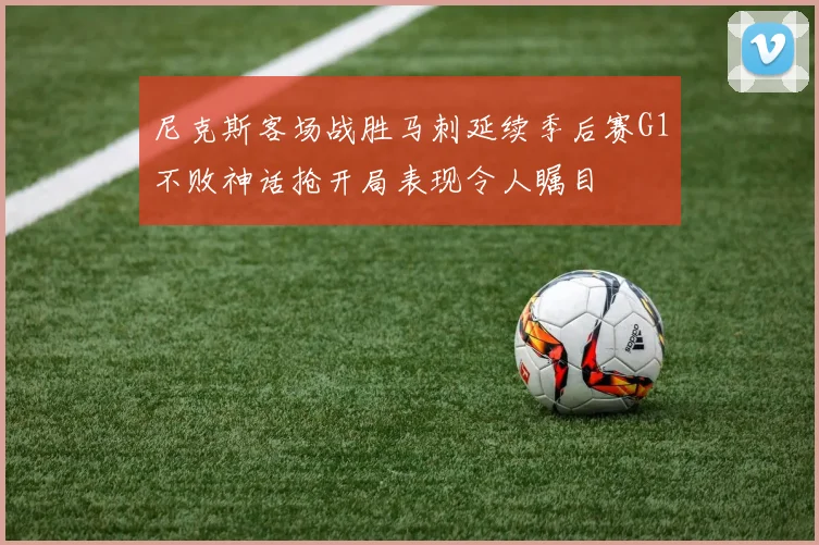 尼克斯客场战胜马刺延续季后赛G1不败神话抢开局表现令人瞩目