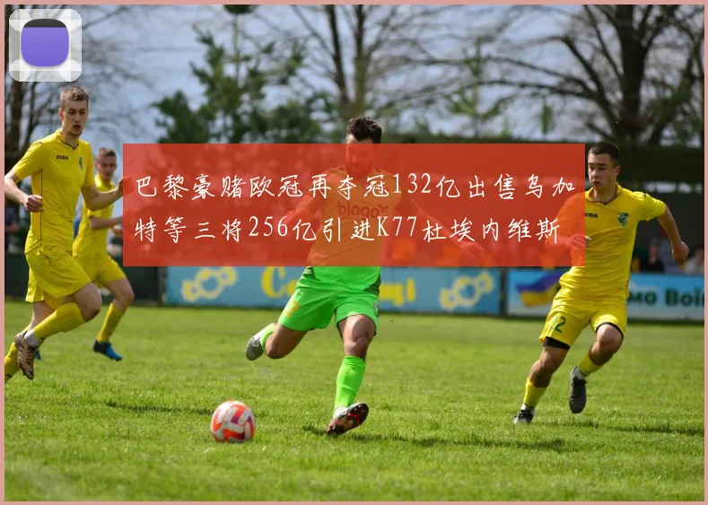 巴黎豪赌欧冠再夺冠132亿出售乌加特等三将256亿引进K77杜埃内维斯等五名新援