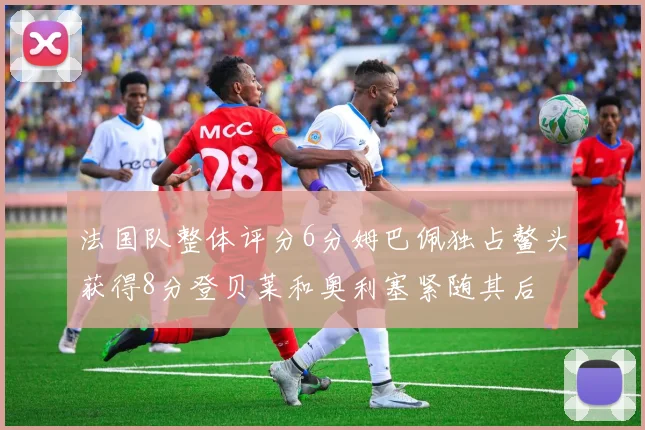 法国队整体评分6分姆巴佩独占鳌头获得8分登贝莱和奥利塞紧随其后